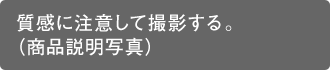 質感に注意して撮影する。（商品説明写真）
