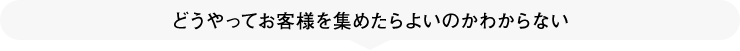 どうやってお客様を集めたらよいのかわからない